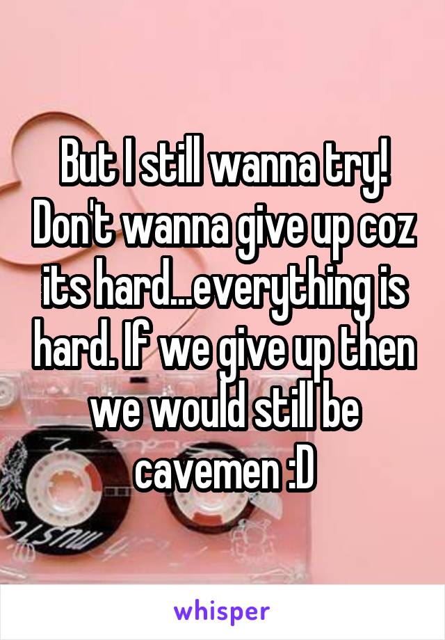 But I still wanna try! Don't wanna give up coz its hard...everything is hard. If we give up then we would still be cavemen :D
