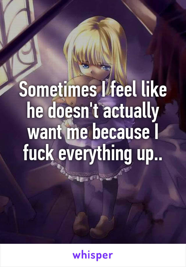 Sometimes I feel like he doesn't actually want me because I fuck everything up..
