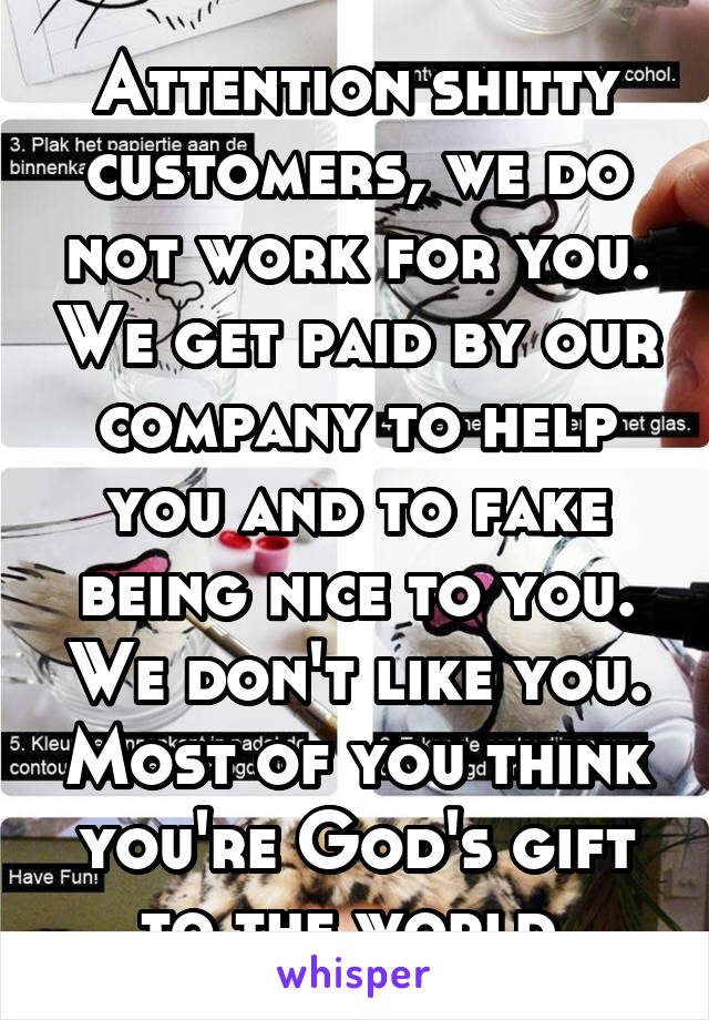 Attention shitty customers, we do not work for you. We get paid by our company to help you and to fake being nice to you. We don't like you. Most of you think you're God's gift to the world.