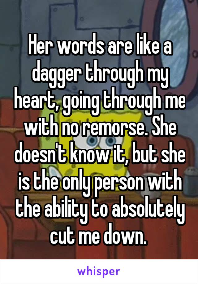 Her words are like a dagger through my heart, going through me with no remorse. She doesn't know it, but she is the only person with the ability to absolutely cut me down. 