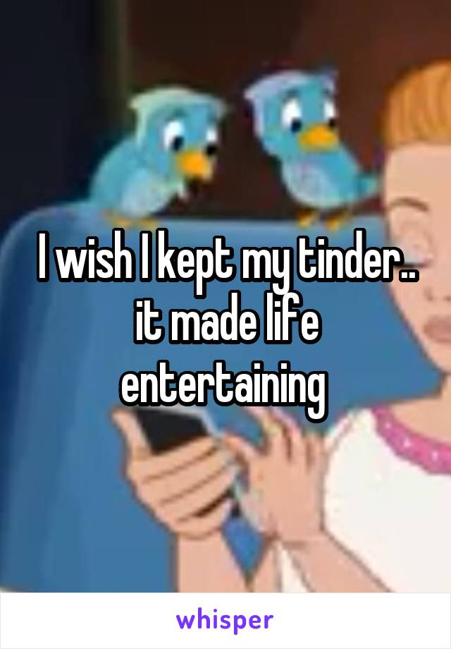 I wish I kept my tinder.. it made life entertaining 