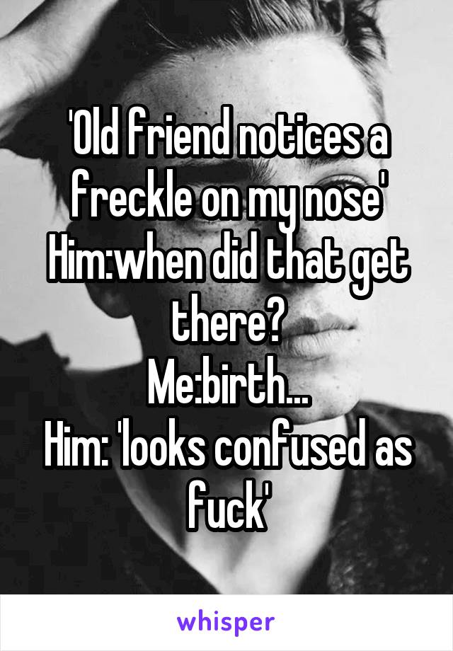 'Old friend notices a freckle on my nose'
Him:when did that get there?
Me:birth...
Him: 'looks confused as fuck'