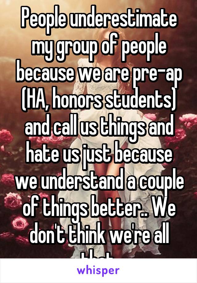 People underestimate my group of people because we are pre-ap (HA, honors students) and call us things and hate us just because we understand a couple of things better.. We don't think we're all that.