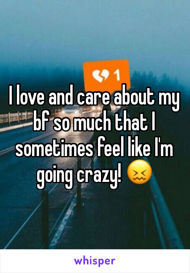 I love and care about my bf so much that I sometimes feel like I'm going crazy! 😖