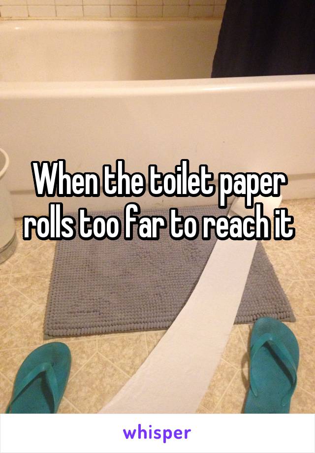 When the toilet paper rolls too far to reach it 