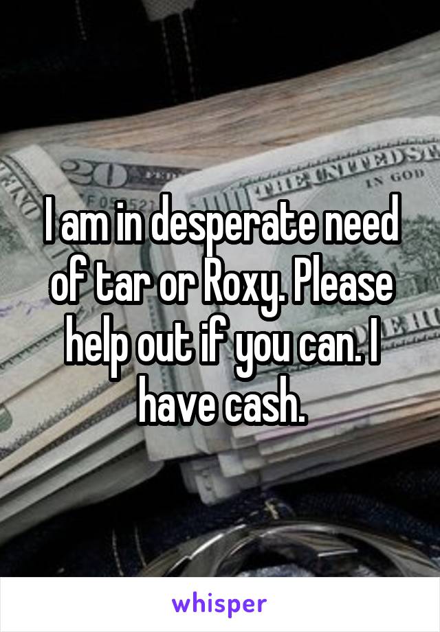 I am in desperate need of tar or Roxy. Please help out if you can. I have cash.