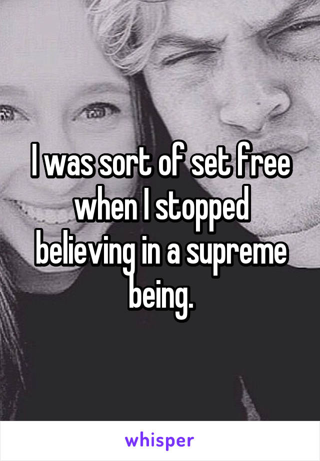 I was sort of set free when I stopped believing in a supreme being.