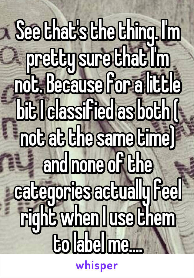 See that's the thing. I'm pretty sure that I'm not. Because for a little bit I classified as both ( not at the same time) and none of the categories actually feel right when I use them to label me....