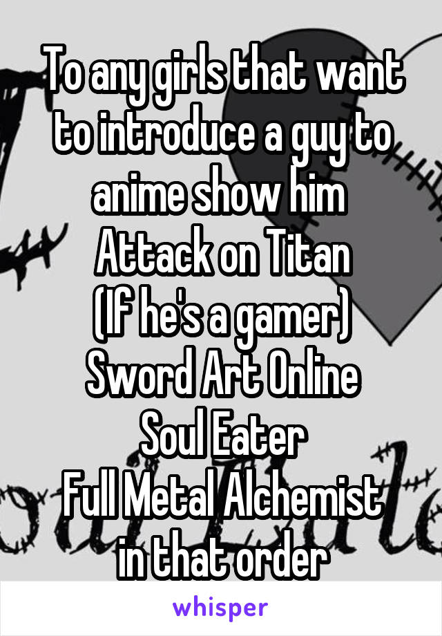 To any girls that want to introduce a guy to anime show him 
Attack on Titan
(If he's a gamer)
Sword Art Online
Soul Eater
Full Metal Alchemist
in that order