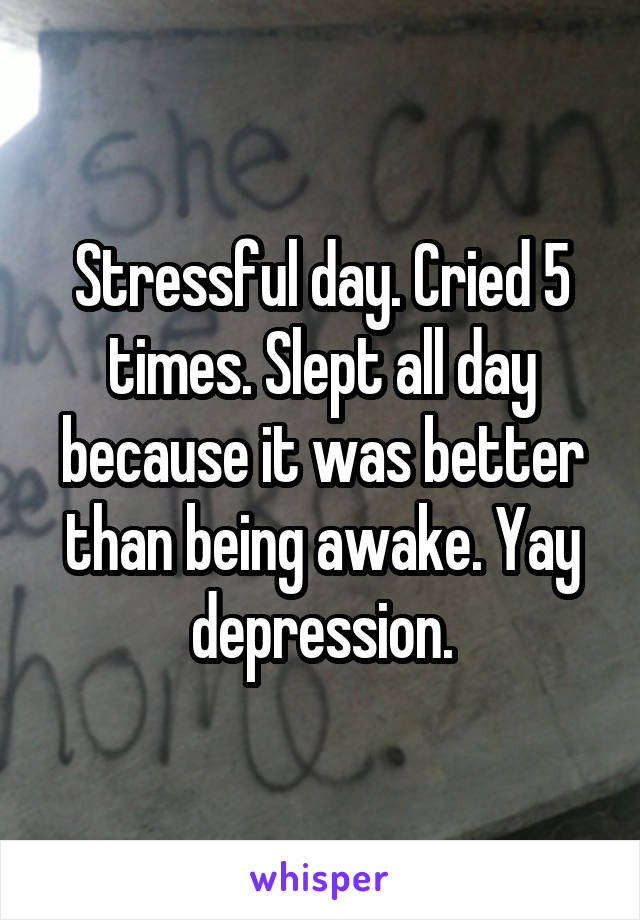 Stressful day. Cried 5 times. Slept all day because it was better than being awake. Yay depression.
