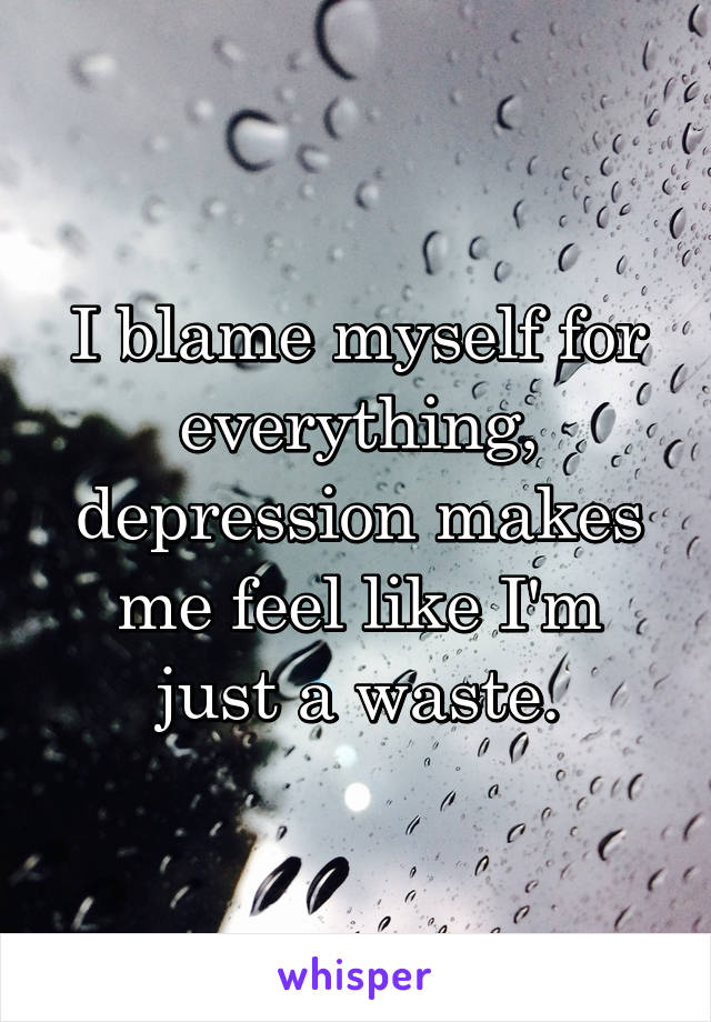 I blame myself for everything, depression makes me feel like I'm just a waste.