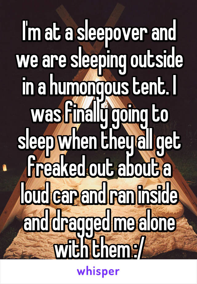 I'm at a sleepover and we are sleeping outside in a humongous tent. I was finally going to sleep when they all get freaked out about a loud car and ran inside and dragged me alone with them :/