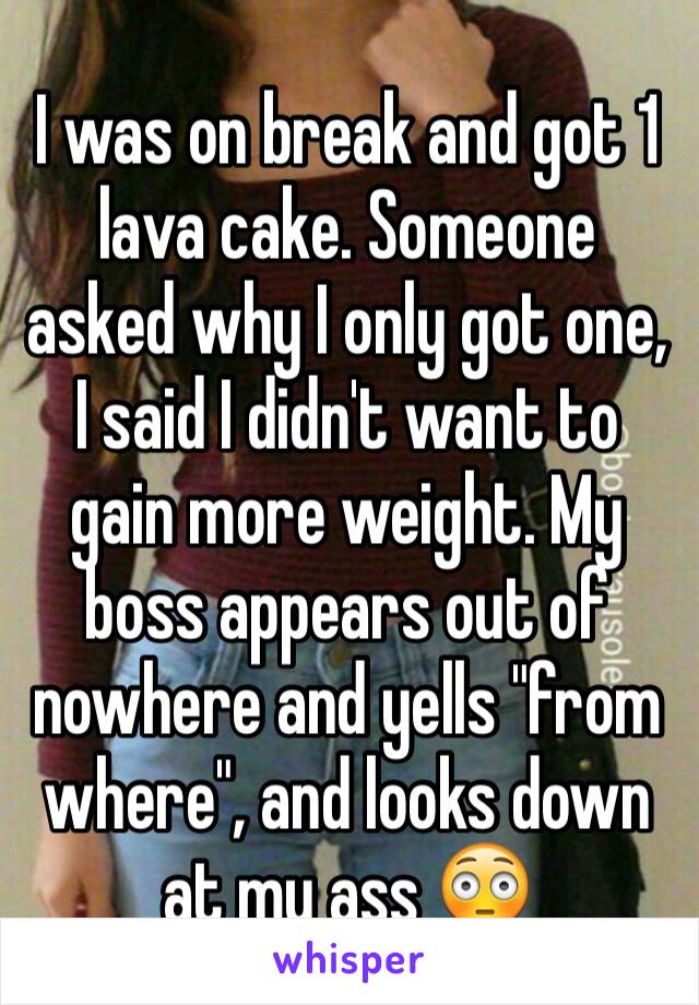 I was on break and got 1 lava cake. Someone asked why I only got one, I said I didn't want to gain more weight. My boss appears out of nowhere and yells "from where", and looks down at my ass 😳