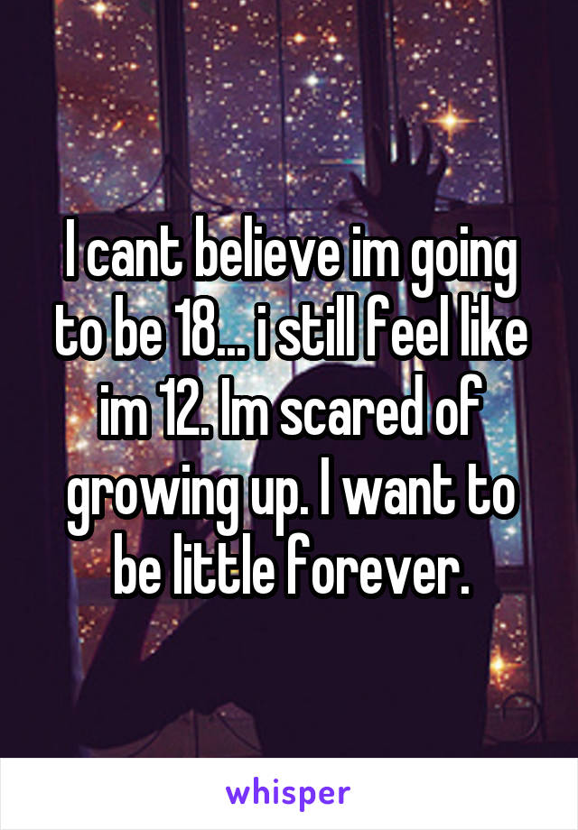 I cant believe im going to be 18... i still feel like im 12. Im scared of growing up. I want to be little forever.