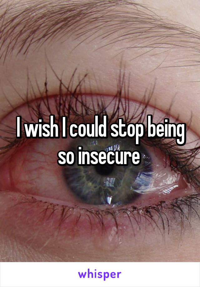 I wish I could stop being so insecure 