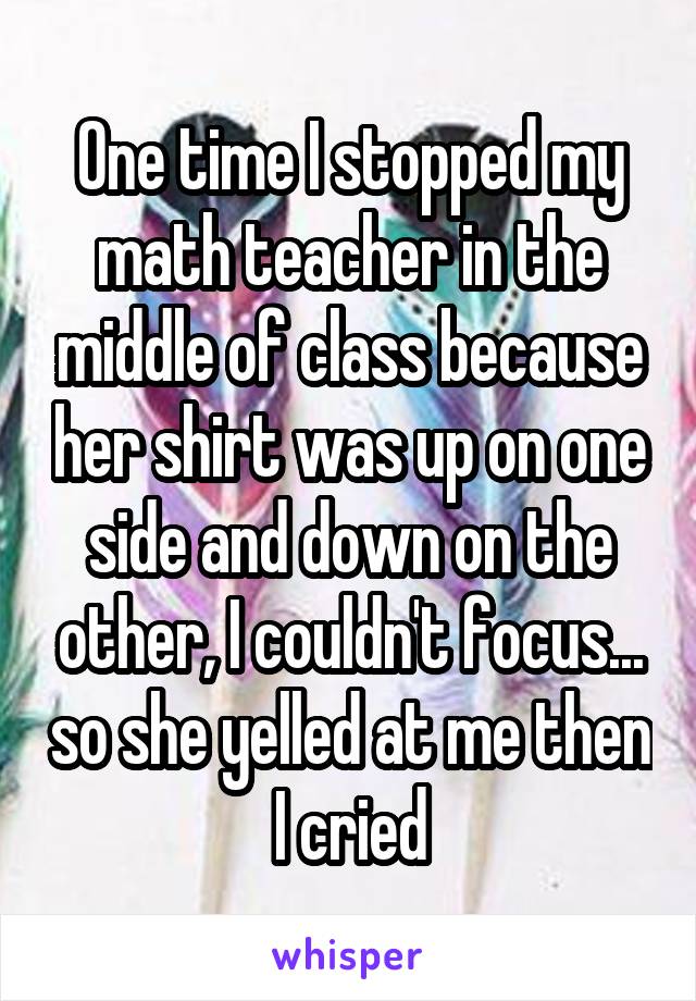 One time I stopped my math teacher in the middle of class because her shirt was up on one side and down on the other, I couldn't focus... so she yelled at me then I cried