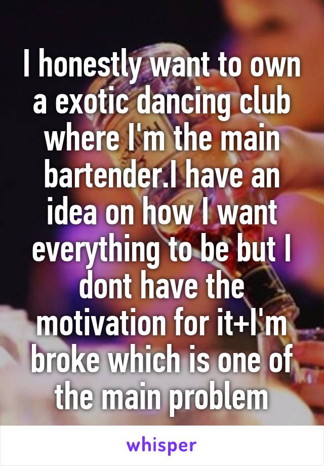I honestly want to own a exotic dancing club where I'm the main bartender.I have an idea on how I want everything to be but I dont have the motivation for it+I'm broke which is one of the main problem