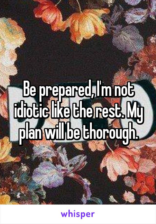 Be prepared, I'm not idiotic like the rest. My plan will be thorough.