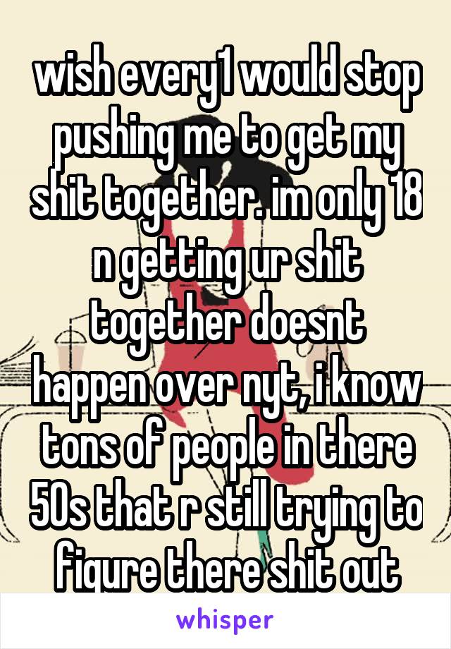 wish every1 would stop pushing me to get my shit together. im only 18 n getting ur shit together doesnt happen over nyt, i know tons of people in there 50s that r still trying to figure there shit out