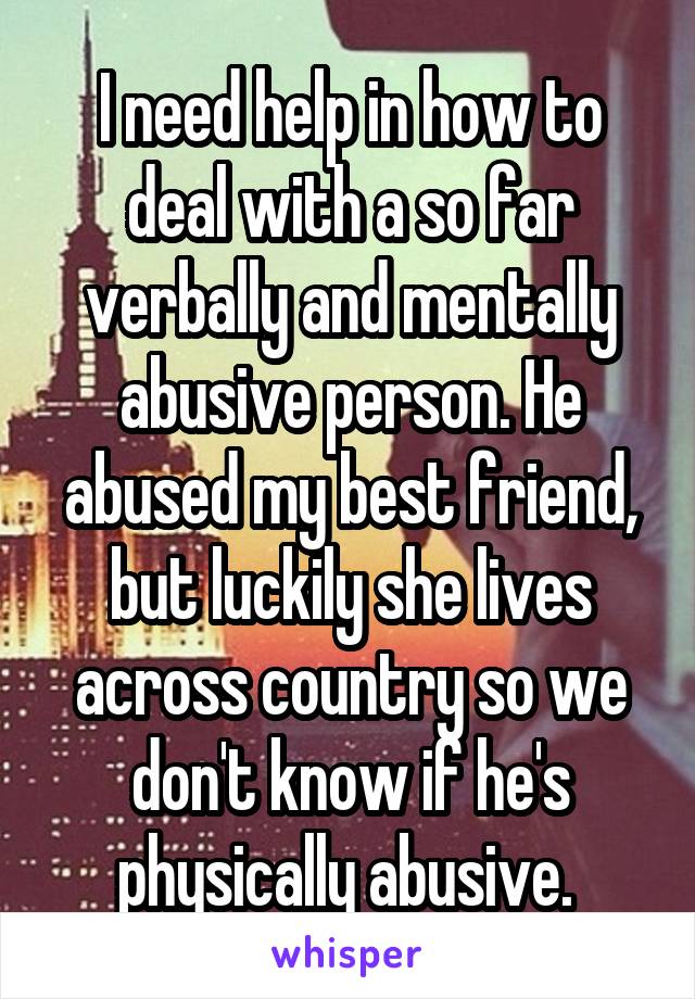 I need help in how to deal with a so far verbally and mentally abusive person. He abused my best friend, but luckily she lives across country so we don't know if he's physically abusive. 