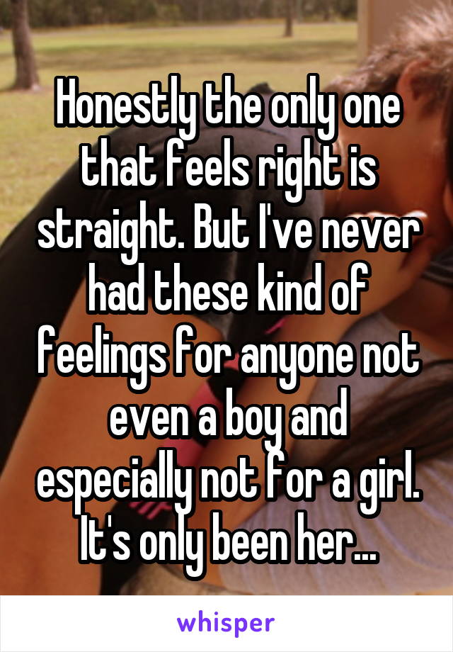 Honestly the only one that feels right is straight. But I've never had these kind of feelings for anyone not even a boy and especially not for a girl. It's only been her...