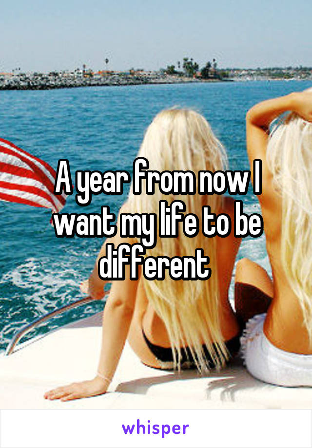 A year from now I want my life to be different 