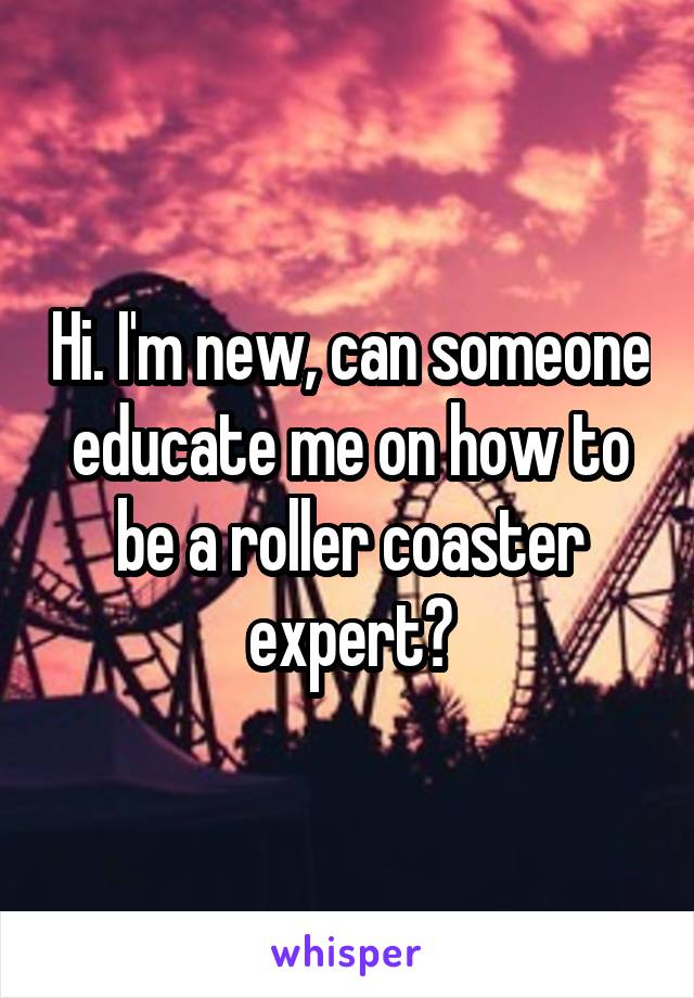 Hi. I'm new, can someone educate me on how to be a roller coaster expert?