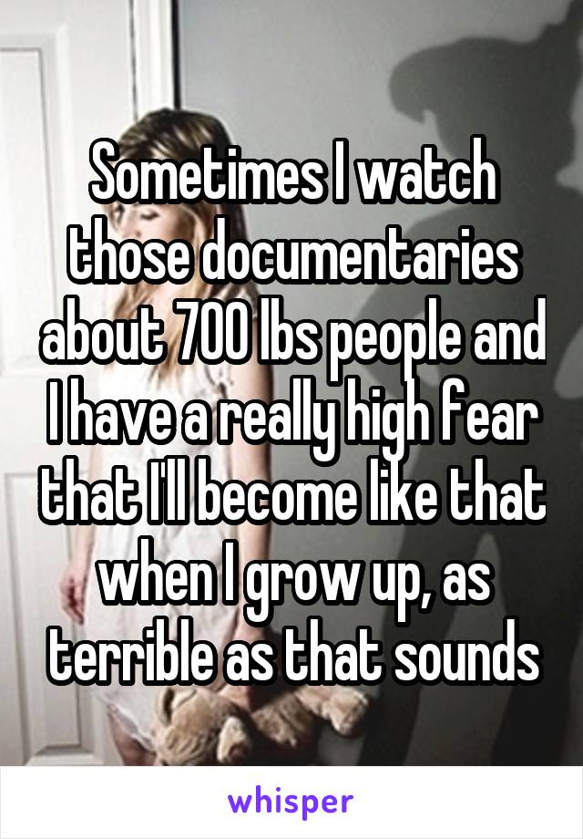 Sometimes I watch those documentaries about 700 lbs people and I have a really high fear that I'll become like that when I grow up, as terrible as that sounds