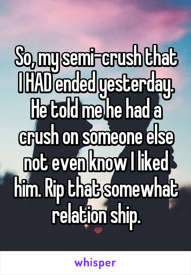 So, my semi-crush that I HAD ended yesterday. He told me he had a crush on someone else not even know I liked him. Rip that somewhat relation ship.