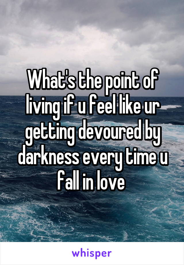 What's the point of living if u feel like ur getting devoured by darkness every time u fall in love 