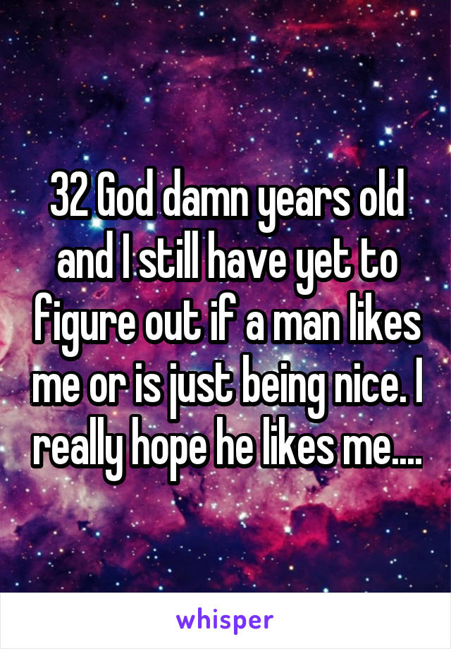 32 God damn years old and I still have yet to figure out if a man likes me or is just being nice. I really hope he likes me....