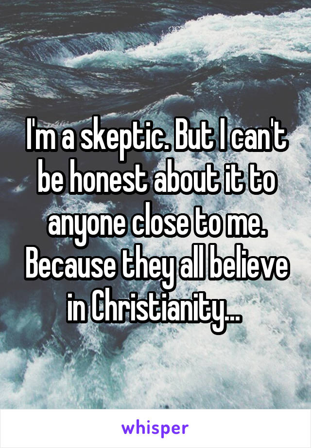 I'm a skeptic. But I can't be honest about it to anyone close to me. Because they all believe in Christianity... 