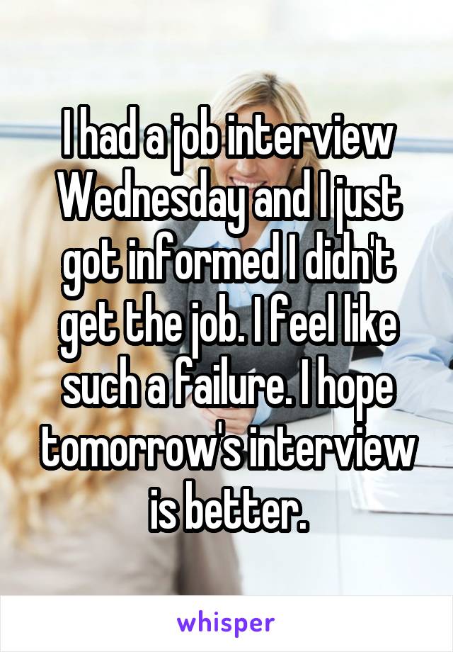 I had a job interview Wednesday and I just got informed I didn't get the job. I feel like such a failure. I hope tomorrow's interview is better.