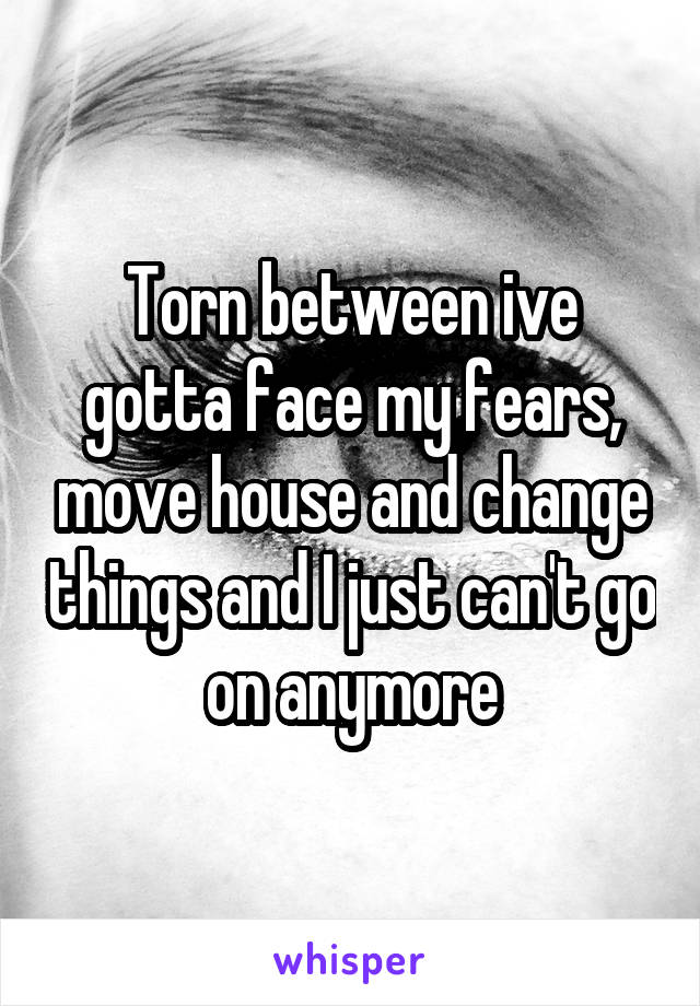 Torn between ive gotta face my fears, move house and change things and I just can't go on anymore