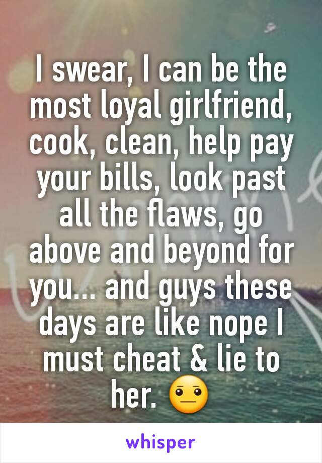I swear, I can be the most loyal girlfriend,  cook, clean, help pay your bills, look past all the flaws, go above and beyond for you... and guys these days are like nope I must cheat & lie to her. 😐
