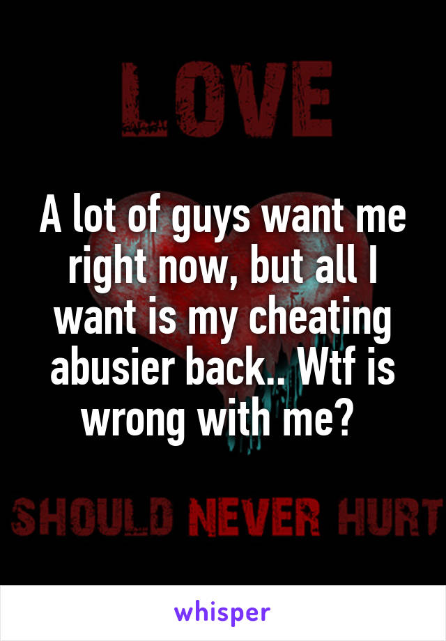A lot of guys want me right now, but all I want is my cheating abusier back.. Wtf is wrong with me? 