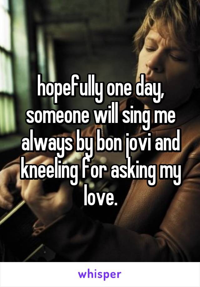 hopefully one day, someone will sing me always by bon jovi and kneeling for asking my love.