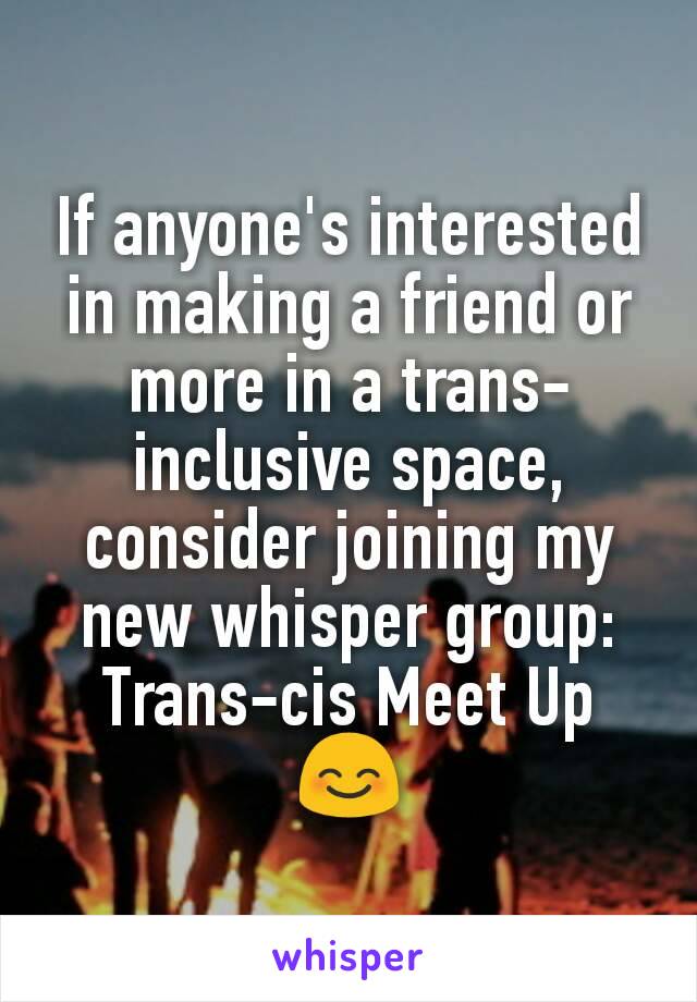 If anyone's interested in making a friend or more in a trans-inclusive space, consider joining my new whisper group:
Trans-cis Meet Up
😊