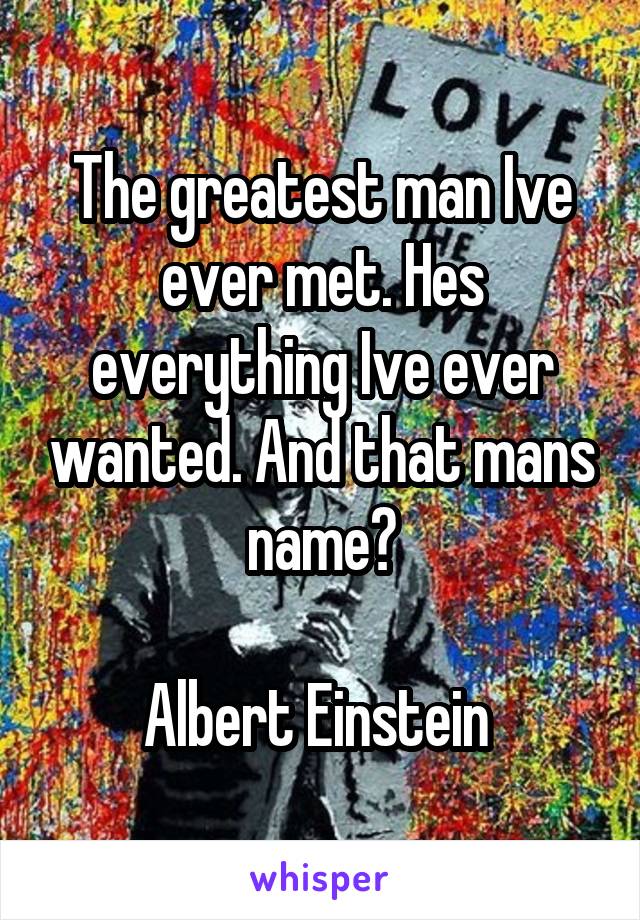The greatest man Ive ever met. Hes everything Ive ever wanted. And that mans name?

Albert Einstein 