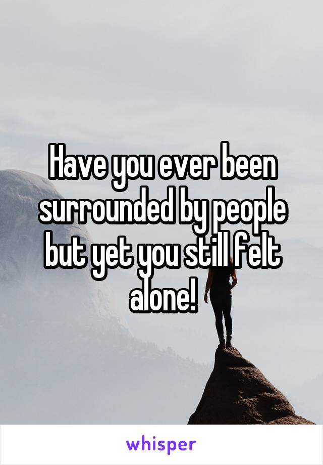 Have you ever been surrounded by people but yet you still felt alone!