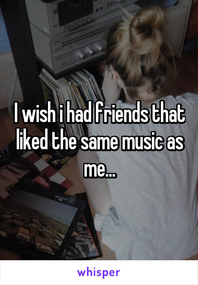 I wish i had friends that liked the same music as me...