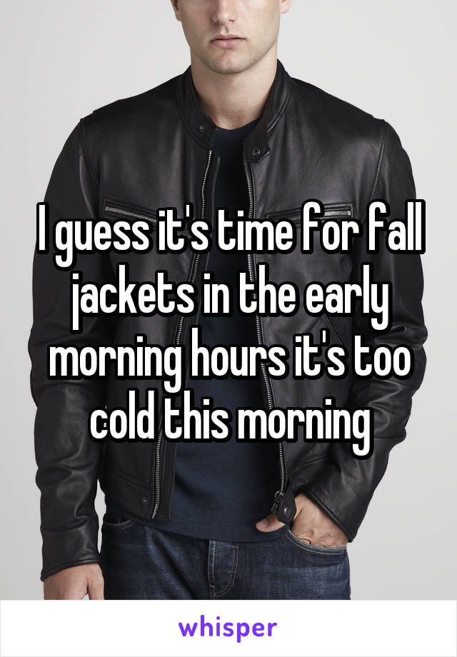 I guess it's time for fall jackets in the early morning hours it's too cold this morning