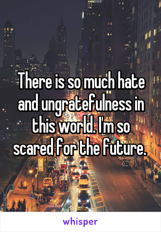 There is so much hate and ungratefulness in this world. I'm so scared for the future. 