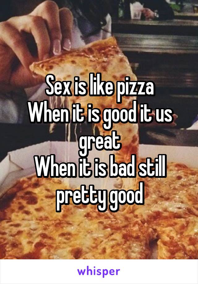 Sex is like pizza
When it is good it us great
When it is bad still pretty good