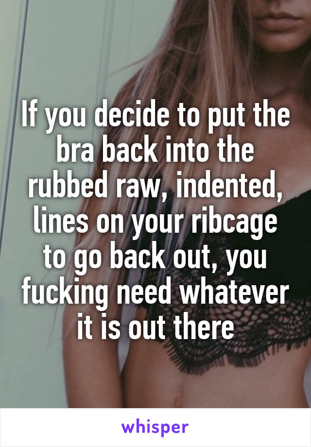 If you decide to put the bra back into the rubbed raw, indented, lines on your ribcage to go back out, you fucking need whatever it is out there