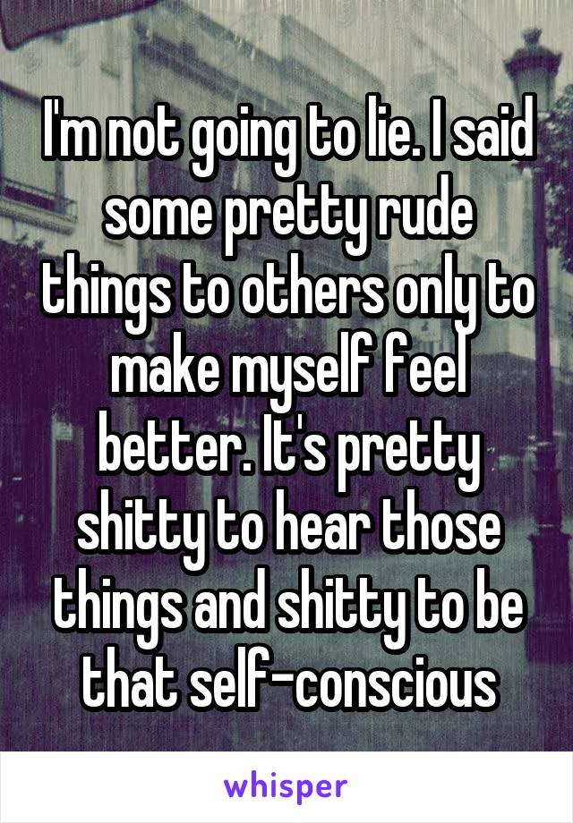 I'm not going to lie. I said some pretty rude things to others only to make myself feel better. It's pretty shitty to hear those things and shitty to be that self-conscious