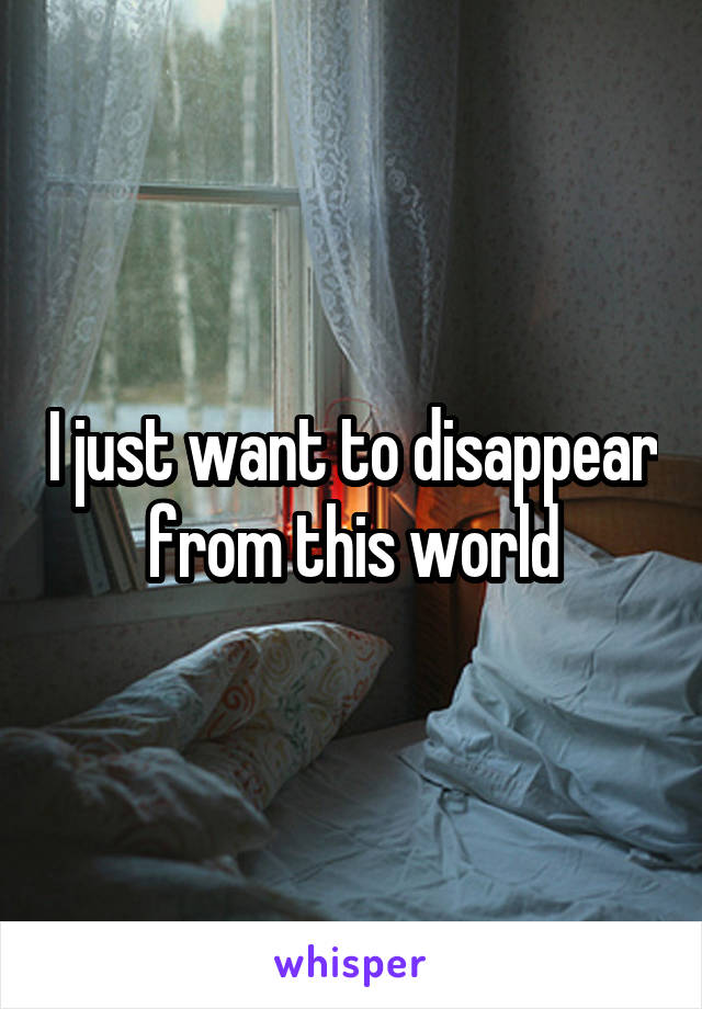 I just want to disappear from this world