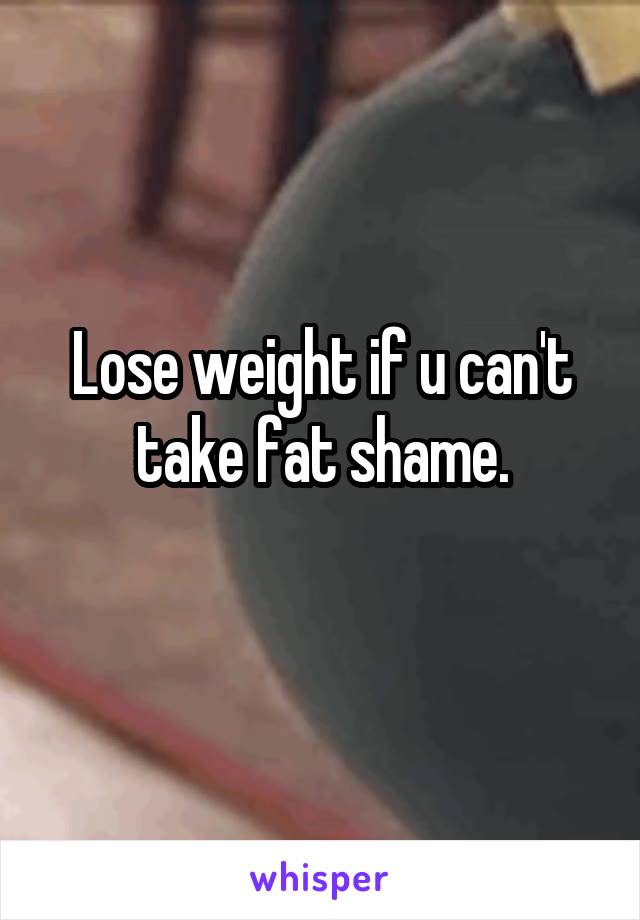 Lose weight if u can't take fat shame.
