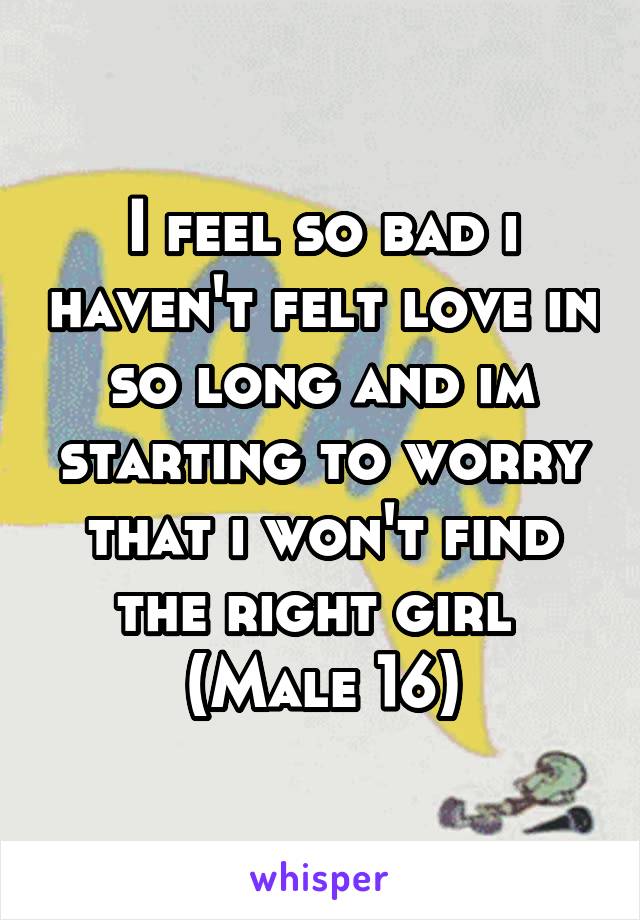 I feel so bad i haven't felt love in so long and im starting to worry that i won't find the right girl 
(Male 16)