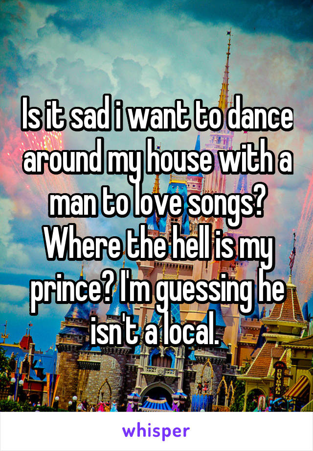 Is it sad i want to dance around my house with a man to love songs? Where the hell is my prince? I'm guessing he isn't a local. 